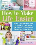 How to Make Life Easier: The Complete Guide on How to Declutter, De-Stress, Clean and Organize Your Home - Book Cover