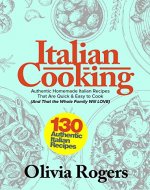 Italian Cooking: 130 Authentic Homemade Italian Recipes That Are Quick & Easy to Cook (And That the Whole Family Will LOVE)! - Book Cover