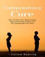Codependency Cure: How To Save Your Relationships, Stop Controlling Others And Be Codependent No More (Codependency Cure, Relationships, Workbook, Codependent No More, Codependency For Dummies) - Book Cover