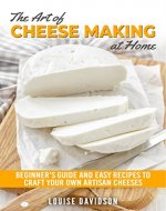 The Art of Cheese Making at Home: Beginner's Guide to Easy Recipes to Craft Your Own Artisan Cheeses - Book Cover
