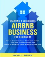Starting a Successful Airbnb Business for Beginners: How to Start Investing in Short Term Rentals, Profit from Your First Property, and Create a Model for Extra Monthly Income Now - Book Cover