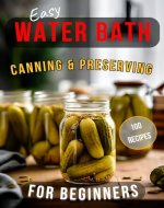Easy Water Bath Canning & Preserving for Beginners: 100 Step-by-Step Recipes for Homemade Jams, Fermented Foods, Sauces, and More - Book Cover