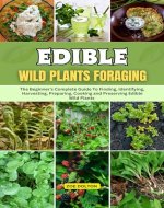 EDIBLE WILD PLANTS FORAGING: THE BEGINNER'S COMPLETE GUIDE TO FINDING, IDENTIFYING, HARVESTING, PREPARING, COOKING AND PRESERVING EDIBLE WILD PLANTS - Book Cover