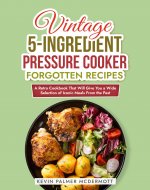 Vintage 5-Ingredient Pressure Cooker Forgotten Recipes: A Retro Cookbook That Will Give You a Wide Selection of Iconic Meals From the Past (Vintage and Retro Cookbooks) - Book Cover